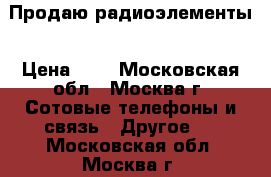 Продаю радиоэлементы › Цена ­ 1 - Московская обл., Москва г. Сотовые телефоны и связь » Другое   . Московская обл.,Москва г.